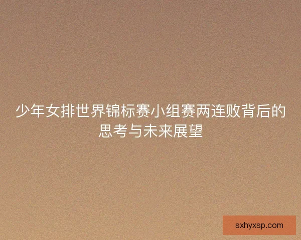 少年女排世界锦标赛小组赛两连败背后的思考与未来展望 少年女排世界锦标赛小组赛两连败背后的思考与未来展望