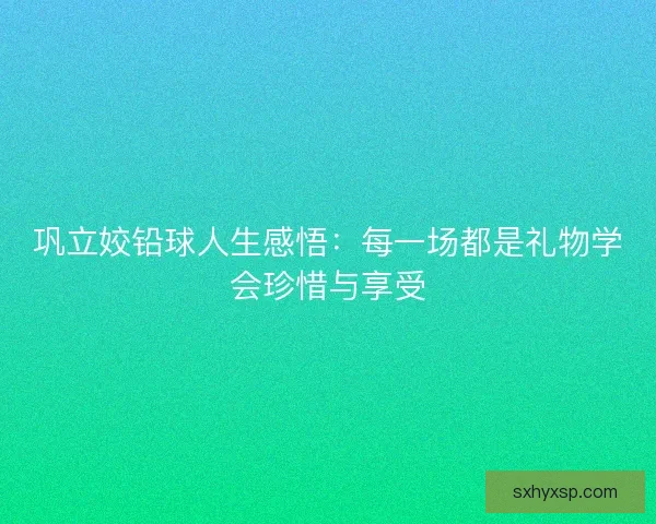 巩立姣铅球人生感悟:每一场都是礼物学会珍惜与享受 巩立姣铅球人生感悟:每一场都是礼物学会珍惜与享受