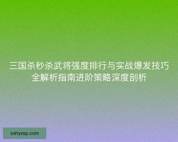 三国杀秒杀武将强度排行与实战爆发技巧全解析指南进阶策略深度剖析 三国杀秒杀武将强度排行与实战爆发技巧全解析指南进阶策略深度剖析