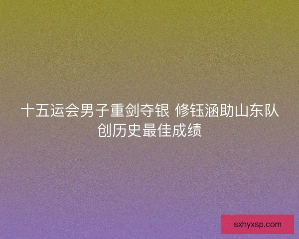 十五运会男子重剑夺银 修钰涵助山东队创历史最佳成绩 十五运会男子重剑夺银 修钰涵助山东队创历史最佳成绩