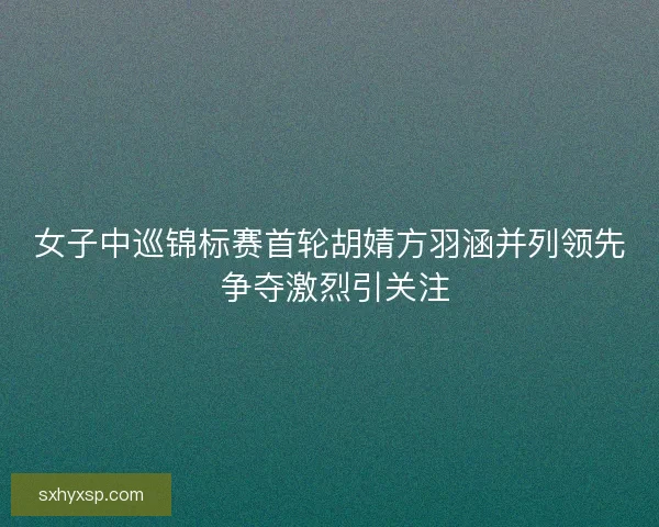 女子中巡锦标赛首轮胡婧方羽涵并列领先 争夺激烈引关注 女子中巡锦标赛首轮胡婧方羽涵并列领先 争夺激烈引关注