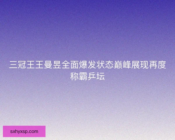 三冠王王曼昱全面爆发状态巅峰展现再度称霸乒坛 三冠王王曼昱全面爆发状态巅峰展现再度称霸乒坛