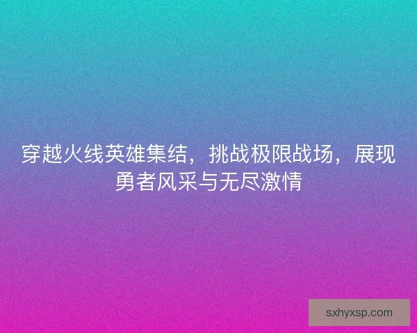 穿越火线英雄集结,挑战极限战场,展现勇者风采与无尽激情 穿越火线英雄集结,挑战极限战场,展现勇者风采与无尽激情